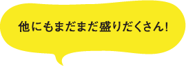 他にもまだまだ盛りだくさん!